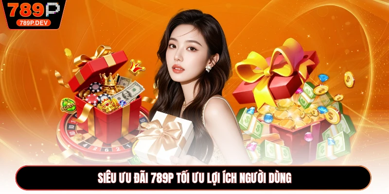 Siêu ưu đãi 789P tối ưu lợi ích người dùng